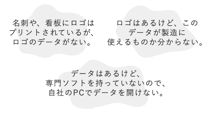 1.名刺や、看板にロゴはプリントされているが、ロゴのデータがない。 2.ロゴはあるけど、このデータが製造に使えるものか分からない。 3.データはあるけど、専門ソフトを持っていないので、自社のPCでデータを開けない。